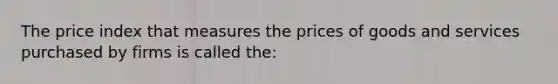 The price index that measures the prices of goods and services purchased by firms is called the: