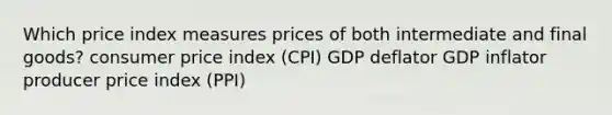 Which price index measures prices of both intermediate and final goods? consumer price index (CPI) GDP deflator GDP inflator producer price index (PPI)