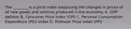 The​ ________ is a price index measuring the changes in prices of all new goods and services produced in the economy. A. GDP deflator B. Consumer Price Index​ (CPI) C. Personal Consumption Expenditure​ (PCI) Index D. Producer Price Index​ (PPI)