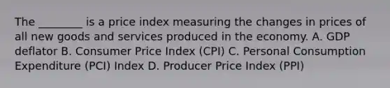 The​ ________ is a price index measuring the changes in prices of all new goods and services produced in the economy. A. GDP deflator B. Consumer Price Index​ (CPI) C. Personal Consumption Expenditure​ (PCI) Index D. Producer Price Index​ (PPI)