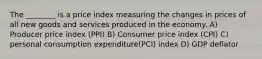 The​ ________ is a price index measuring the changes in prices of all new goods and services produced in the economy. A) Producer price index (PPI) B) Consumer price index (CPI) C) personal consumption expenditure(PCI) index D) GDP deflator