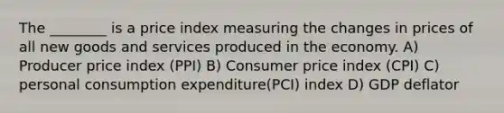 The​ ________ is a price index measuring the changes in prices of all new goods and services produced in the economy. A) Producer price index (PPI) B) Consumer price index (CPI) C) personal consumption expenditure(PCI) index D) GDP deflator