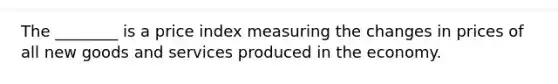 The​ ________ is a price index measuring the changes in prices of all new goods and services produced in the economy.