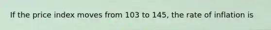 If the price index moves from 103 to 145, the rate of inflation is