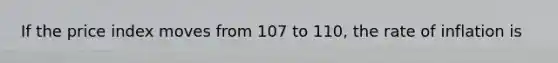 If the price index moves from 107 to 110, the rate of inflation is