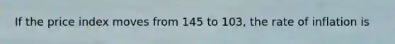 If the price index moves from 145 to 103, the rate of inflation is