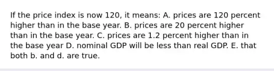 If the price index is now 120, it means: A. prices are 120 percent higher than in the base year. B. prices are 20 percent higher than in the base year. C. prices are 1.2 percent higher than in the base year D. nominal GDP will be less than real GDP. E. that both b. and d. are true.