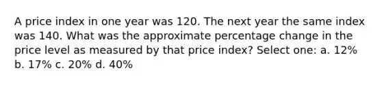 A price index in one year was 120. The next year the same index was 140. What was the approximate percentage change in the price level as measured by that price index? Select one: a. 12% b. 17% c. 20% d. 40%