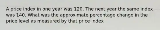 A price index in one year was 120. The next year the same index was 140. What was the approximate percentage change in the price level as measured by that price index