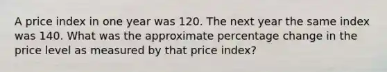 A price index in one year was 120. The next year the same index was 140. What was the approximate percentage change in the price level as measured by that price index?