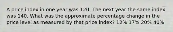 A price index in one year was 120. The next year the same index was 140. What was the approximate percentage change in the price level as measured by that price index? 12% 17% 20% 40%