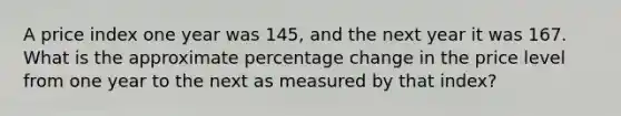 A price index one year was 145, and the next year it was 167. What is the approximate percentage change in the price level from one year to the next as measured by that index?