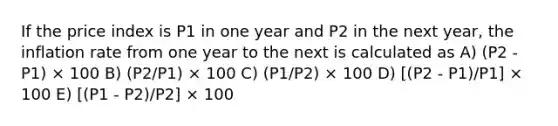 If the price index is P1 in one year and P2 in the next year, the inflation rate from one year to the next is calculated as A) (P2 - P1) × 100 B) (P2/P1) × 100 C) (P1/P2) × 100 D) [(P2 - P1)/P1] × 100 E) [(P1 - P2)/P2] × 100