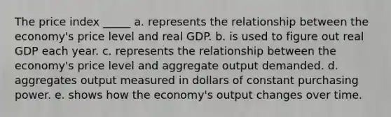 The price index _____ a. represents the relationship between the economy's price level and real GDP. b. is used to figure out real GDP each year. c. represents the relationship between the economy's price level and aggregate output demanded. d. aggregates output measured in dollars of constant purchasing power. e. shows how the economy's output changes over time.