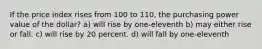 If the price index rises from 100 to 110, the purchasing power value of the dollar? a) will rise by one-eleventh b) may either rise or fall. c) will rise by 20 percent. d) will fall by one-eleventh