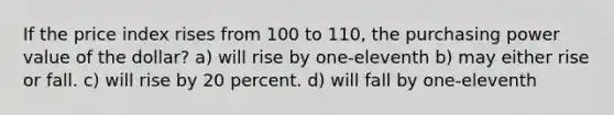 If the price index rises from 100 to 110, the purchasing power value of the dollar? a) will rise by one-eleventh b) may either rise or fall. c) will rise by 20 percent. d) will fall by one-eleventh