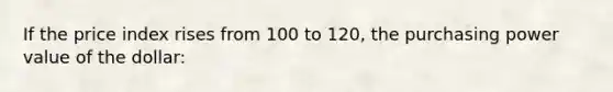 If the price index rises from 100 to 120, the purchasing power value of the dollar: