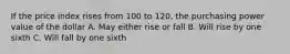 If the price index rises from 100 to 120, the purchasing power value of the dollar A. May either rise or fall B. Will rise by one sixth C. Will fall by one sixth