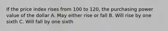 If the price index rises from 100 to 120, the purchasing power value of the dollar A. May either rise or fall B. Will rise by one sixth C. Will fall by one sixth