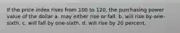 If the price index rises from 100 to 120, the purchasing power value of the dollar a. may either rise or fall. b. will rise by one-sixth. c. will fall by one-sixth. d. will rise by 20 percent.