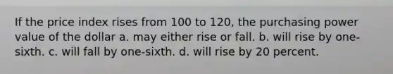 If the price index rises from 100 to 120, the purchasing power value of the dollar a. may either rise or fall. b. will rise by one-sixth. c. will fall by one-sixth. d. will rise by 20 percent.