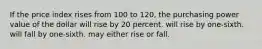 If the price index rises from 100 to 120, the purchasing power value of the dollar will rise by 20 percent. will rise by one-sixth. will fall by one-sixth. may either rise or fall.