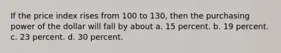 If the price index rises from 100 to 130, then the purchasing power of the dollar will fall by about a. 15 percent. b. 19 percent. c. 23 percent. d. 30 percent.