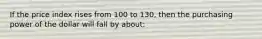 If the price index rises from 100 to 130, then the purchasing power of the dollar will fall by about: