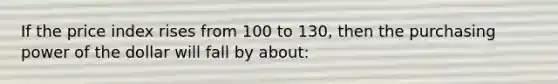 If the price index rises from 100 to 130, then the purchasing power of the dollar will fall by about: