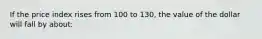 If the price index rises from 100 to 130, the value of the dollar will fall by about: