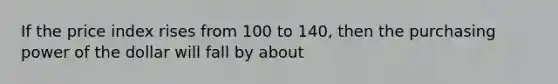 If the price index rises from 100 to 140, then the purchasing power of the dollar will fall by about