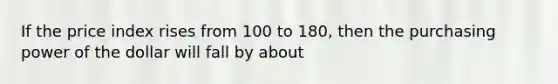 If the price index rises from 100 to 180, then the purchasing power of the dollar will fall by about