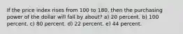 If the price index rises from 100 to 180, then the purchasing power of the dollar will fall by about? a) 20 percent. b) 100 percent. c) 80 percent. d) 22 percent. e) 44 percent.