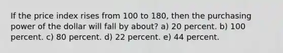 If the price index rises from 100 to 180, then the purchasing power of the dollar will fall by about? a) 20 percent. b) 100 percent. c) 80 percent. d) 22 percent. e) 44 percent.