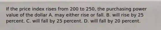 If the price index rises from 200 to 250, the purchasing power value of the dollar A. may either rise or fall. B. will rise by 25 percent. C. will fall by 25 percent. D. will fall by 20 percent.