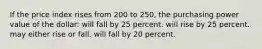 If the price index rises from 200 to 250, the purchasing power value of the dollar: will fall by 25 percent. will rise by 25 percent. may either rise or fall. will fall by 20 percent.