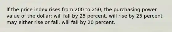 If the price index rises from 200 to 250, the purchasing power value of the dollar: will fall by 25 percent. will rise by 25 percent. may either rise or fall. will fall by 20 percent.