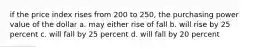 if the price index rises from 200 to 250, the purchasing power value of the dollar a. may either rise of fall b. will rise by 25 percent c. will fall by 25 percent d. will fall by 20 percent