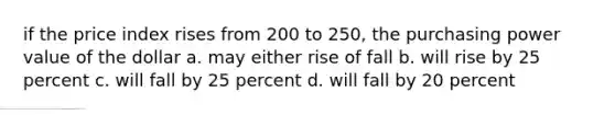 if the price index rises from 200 to 250, the purchasing power value of the dollar a. may either rise of fall b. will rise by 25 percent c. will fall by 25 percent d. will fall by 20 percent