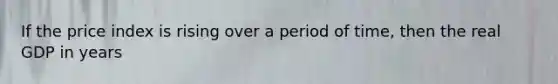If the price index is rising over a period of time, then the real GDP in years