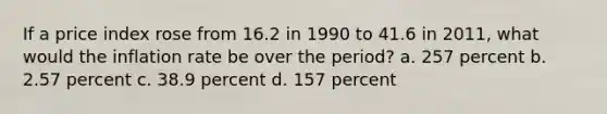 If a price index rose from 16.2 in 1990 to 41.6 in 2011, what would the inflation rate be over the period? a. 257 percent b. 2.57 percent c. 38.9 percent d. 157 percent