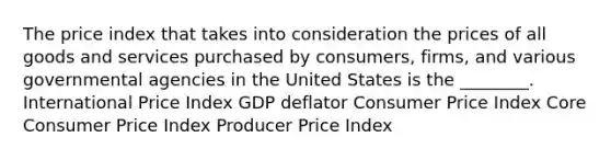 The price index that takes into consideration the prices of all goods and services purchased by consumers, firms, and various governmental agencies in the United States is the ________. International Price Index GDP deflator Consumer Price Index Core Consumer Price Index Producer Price Index