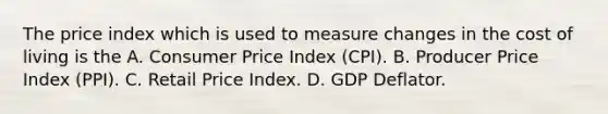 The price index which is used to measure changes in the cost of living is the A. Consumer Price Index (CPI). B. Producer Price Index (PPI). C. Retail Price Index. D. GDP Deflator.