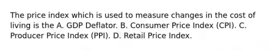 The price index which is used to measure changes in the cost of living is the A. GDP Deflator. B. Consumer Price Index​ (CPI). C. Producer Price Index​ (PPI). D. Retail Price Index.