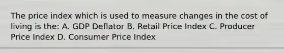 The price index which is used to measure changes in the cost of living is the: A. GDP Deflator B. Retail Price Index C. Producer Price Index D. Consumer Price Index