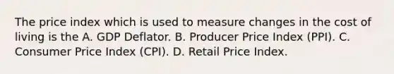 The price index which is used to measure changes in the cost of living is the A. GDP Deflator. B. Producer Price Index​ (PPI). C. Consumer Price Index​ (CPI). D. Retail Price Index.