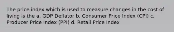 The price index which is used to measure changes in the cost of living is the a. GDP Deflator b. Consumer Price Index (CPI) c. Producer Price Index (PPI) d. Retail Price Index