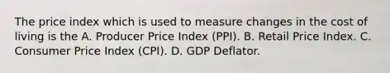 The price index which is used to measure changes in the cost of living is the A. Producer Price Index​ (PPI). B. Retail Price Index. C. Consumer Price Index​ (CPI). D. GDP Deflator.