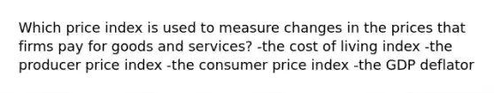 Which price index is used to measure changes in the prices that firms pay for goods and services? -the cost of living index -the producer price index -the consumer price index -the GDP deflator