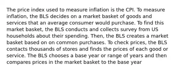 The price index used to measure inflation is the CPI. To measure inflation, the BLS decides on a market basket of goods and services that an average consumer would purchase. To find this market basket, the BLS conducts and collects survey from US households about their spending. Then, the BLS creates a market basket based on on common purchases. To check prices, the BLS contacts thousands of stores and finds the prices of each good or service. The BLS chooses a base year or range of years and then compares prices in the market basket to the base year